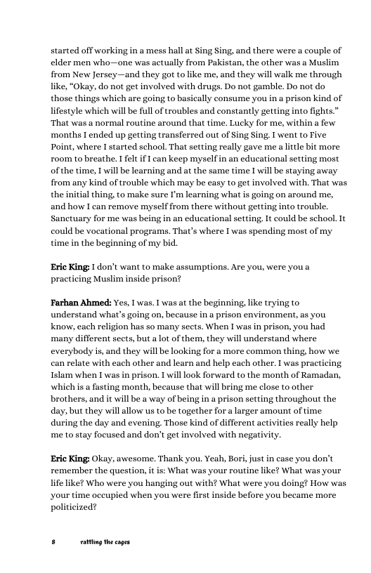 started off working in a mess hall at Sing Sing, and there were a couple of elder men who—one was actually from Pakistan, the other was a Muslim from New Jersey—and they got to like me, and they will walk me through like, “Okay, do not get involved with drugs. Do not gamble. Do not do those things which are going to basically consume you in a prison kind of lifestyle which will be full of troubles and constantly getting into fights.” ‘That was a normal routine around that time. Lucky for me, withina few months T ended up getting transferred out of Sing Sing. I went to Five Point, where I started school. That setting really gave me a little bit more room to breathe. I felt if I can keep myselfin an educational setting most ofthe time, 1 will be learning and at the same time I will be staying away. from any kind of trouble which may be easy to get involved with. That was the initial thing, to make sure I’m learning what is going on around me, and how I can remove myself from there without getting into trouble. Sanctuary for me was being in an educational setting. It could be school. It could be vocational programs. That’s where I was spending most of my time in the beginning of my bid.  ‘Eric King: I don’t want to make assumptions. Are you, were youa practicing Muslim inside prison?  ‘Farhan Ahmed: Yes, Twas. 1 was at the beginning, like trying to understand what’s going on, because in a prison environment, as you know, each religion has so many sects. When I was in prison, you had ‘many different seets, but a lot of them, they will understand where everybody is, and they will be looking for a more common thing, how we. can relate with each other and learn and help each other. T was practicing Islam when T was in prison. 1 will look forward to the month of Ramadan, which is a fasting month, because that will bring me close to other brothers, and it will be a way of being in a prison setting throughout the day, but they will allow us to be together for  larger amount of time during the day and evening. Those kind of different activities really help me to stay focused and don’t get involved with negativity.  ‘Eric King: Okay, awesome. Thank you. Yeah, Bori, just in case you don’t remember the question, it is: What was your routine like? What was your life like? Who were you hanging out with? What were you doing? How was your time oceupied when you were first inside before you became more politicized?  5t the s 